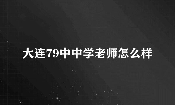 大连79中中学老师怎么样