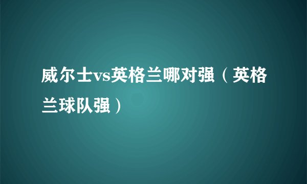威尔士vs英格兰哪对强（英格兰球队强）