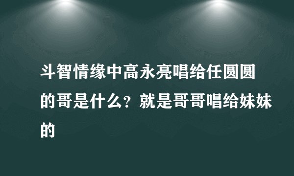 斗智情缘中高永亮唱给任圆圆的哥是什么？就是哥哥唱给妹妹的