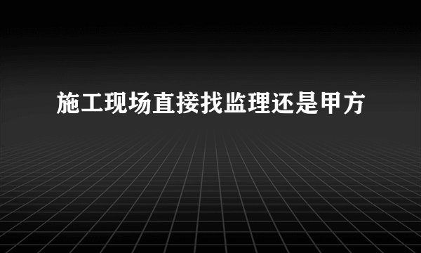 施工现场直接找监理还是甲方