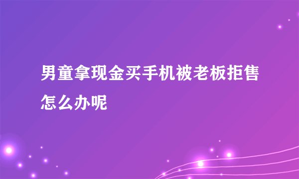 男童拿现金买手机被老板拒售怎么办呢