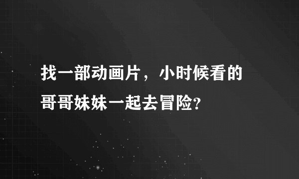 找一部动画片，小时候看的 哥哥妹妹一起去冒险？