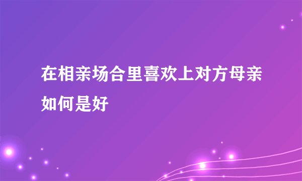 在相亲场合里喜欢上对方母亲如何是好