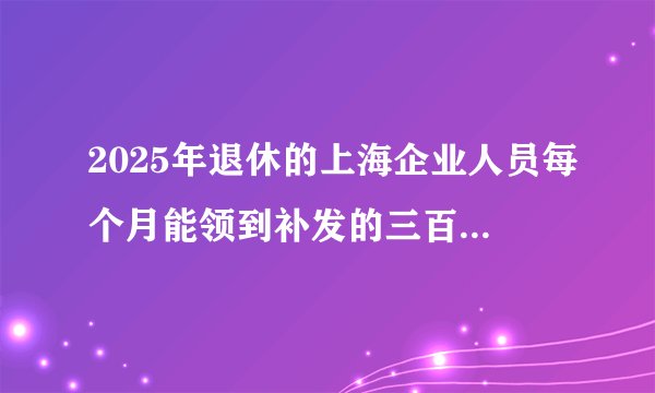 2025年退休的上海企业人员每个月能领到补发的三百二十五元那以后的每年也依然