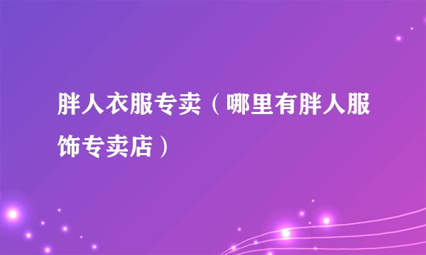 胖人衣服专卖（哪里有胖人服饰专卖店）