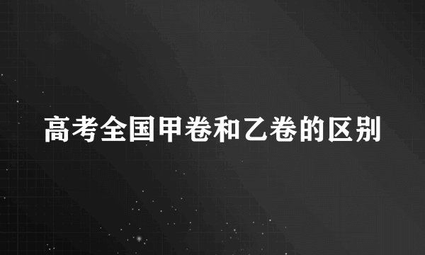 高考全国甲卷和乙卷的区别