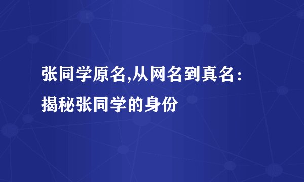 张同学原名,从网名到真名：揭秘张同学的身份