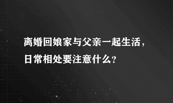 离婚回娘家与父亲一起生活，日常相处要注意什么？
