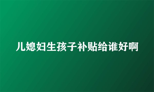 儿媳妇生孩子补贴给谁好啊