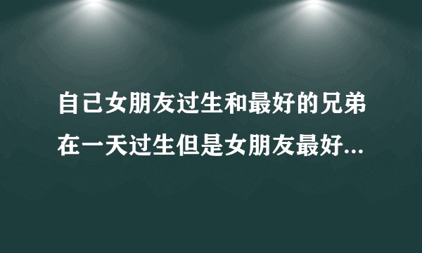 自己女朋友过生和最好的兄弟在一天过生但是女朋友最好的闺蜜和我的兄弟发生矛盾怎么办？