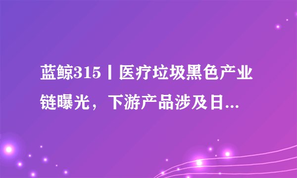 蓝鲸315丨医疗垃圾黑色产业链曝光，下游产品涉及日用品、儿童玩具