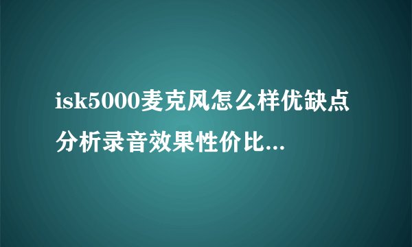 isk5000麦克风怎么样优缺点分析录音效果性价比详解，isk 600麦克风怎么样