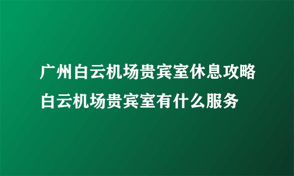 广州白云机场贵宾室休息攻略白云机场贵宾室有什么服务