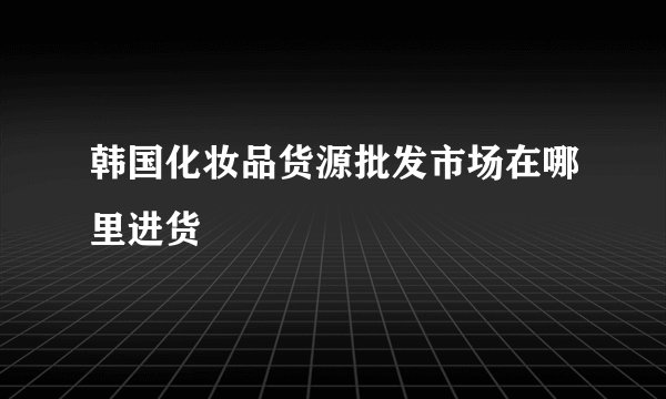韩国化妆品货源批发市场在哪里进货