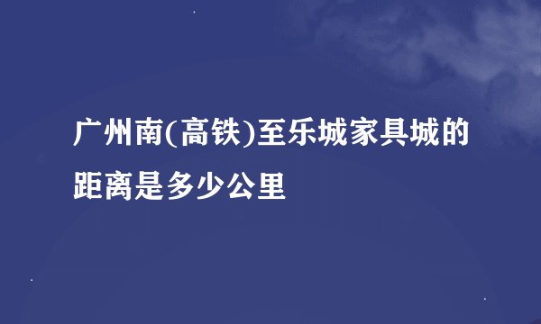 广州南(高铁)至乐城家具城的距离是多少公里