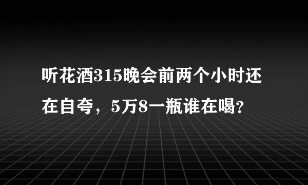 听花酒315晚会前两个小时还在自夸，5万8一瓶谁在喝？