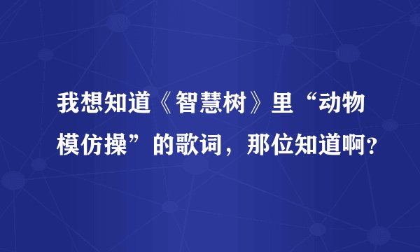我想知道《智慧树》里“动物模仿操”的歌词,那位知道啊?