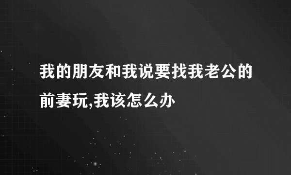 我的朋友和我说要找我老公的前妻玩,我该怎么办