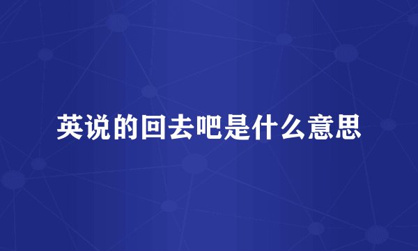 英说的回去吧是什么意思