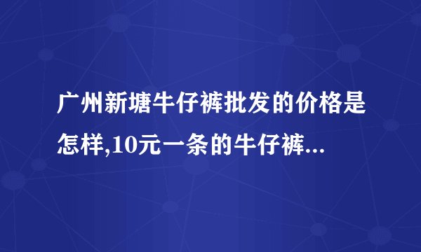 广州新塘牛仔裤批发的价格是怎样,10元一条的牛仔裤有没有?一般地瓜摆卖...