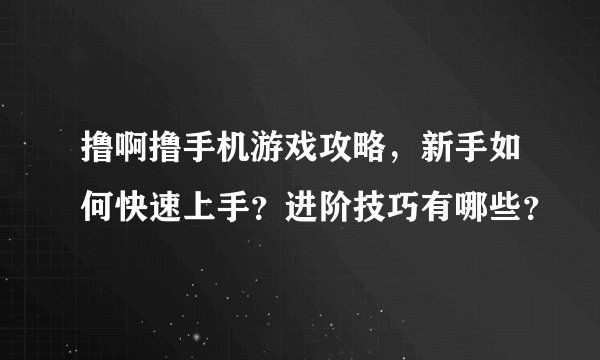 撸啊撸手机游戏攻略，新手如何快速上手？进阶技巧有哪些？