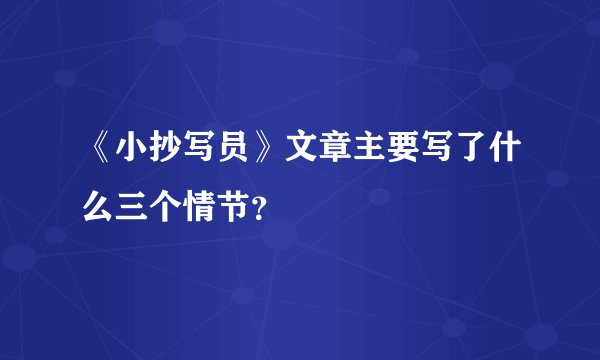 《小抄写员》文章主要写了什么三个情节？