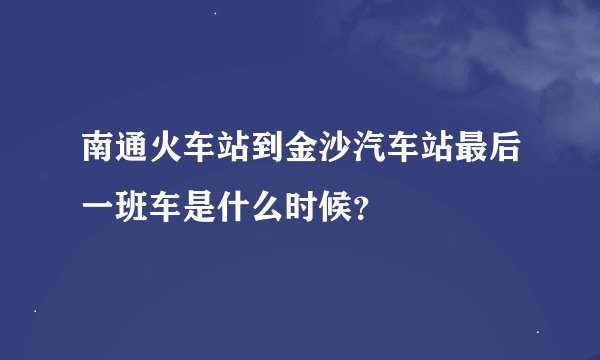 南通火车站到金沙汽车站最后一班车是什么时候？
