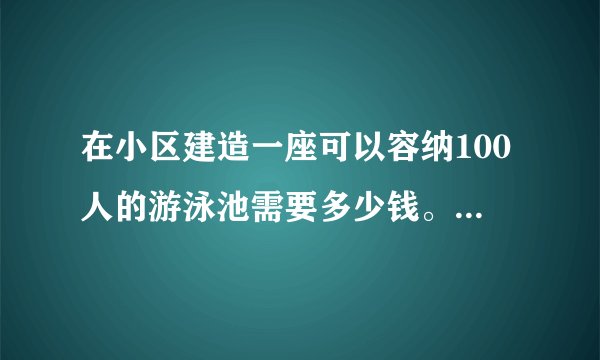 在小区建造一座可以容纳100人的游泳池需要多少钱。各个设备造价是多少