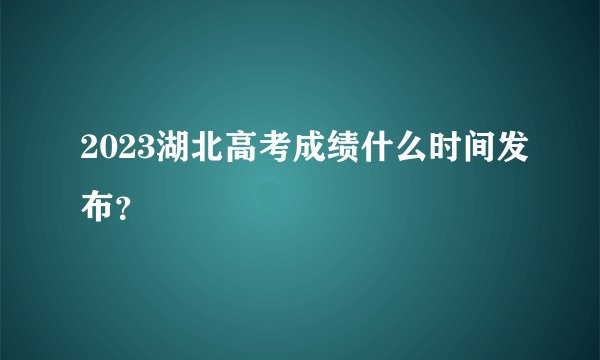 2023湖北高考成绩什么时间发布？