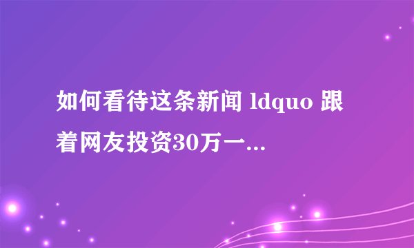 如何看待这条新闻 ldquo 跟着网友投资30万一周归零 rdquo ?