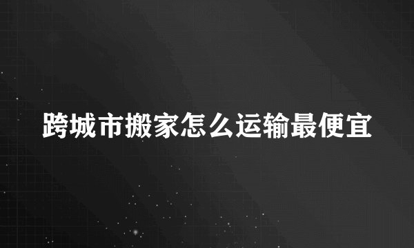 跨城市搬家怎么运输最便宜