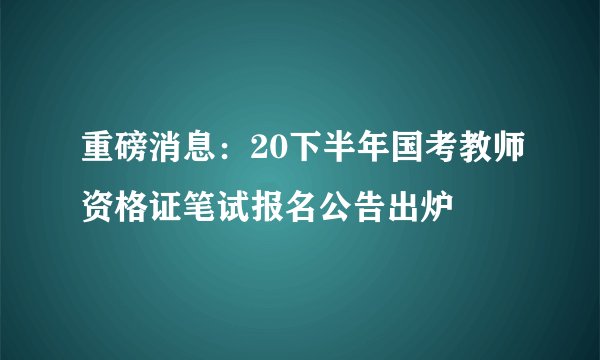 重磅消息：20下半年国考教师资格证笔试报名公告出炉