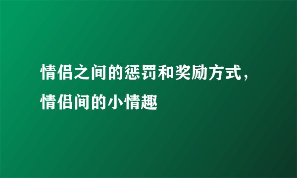 情侣之间的惩罚和奖励方式，情侣间的小情趣
