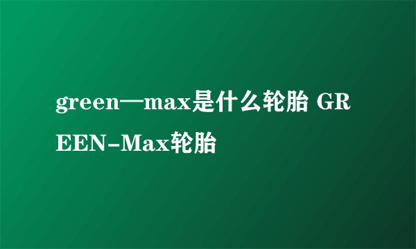green—max是什么轮胎 GREEN-Max轮胎
