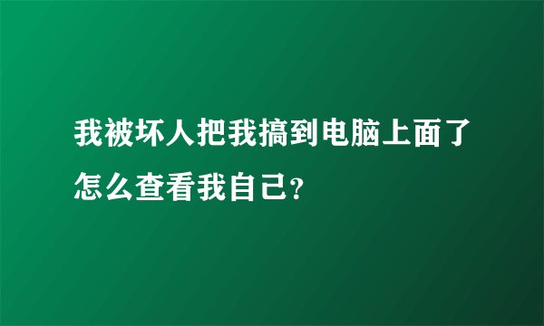 我被坏人把我搞到电脑上面了怎么查看我自己？