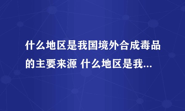 什么地区是我国境外合成毒品的主要来源 什么地区是我国境外合成毒品的主要来源?什