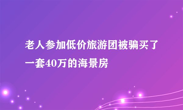 老人参加低价旅游团被骗买了一套40万的海景房