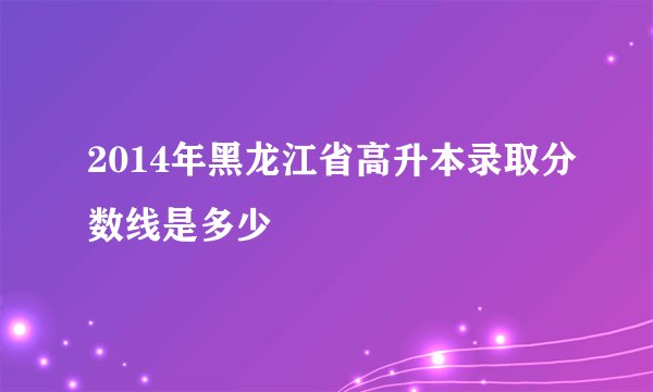 2014年黑龙江省高升本录取分数线是多少