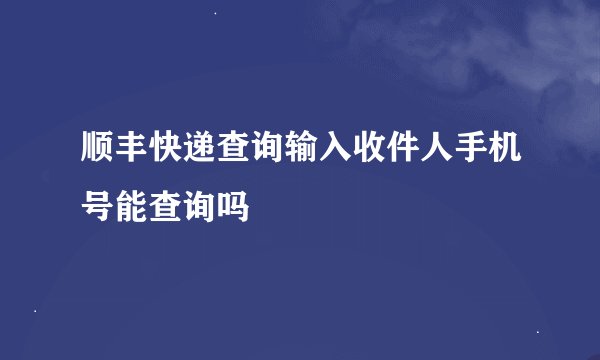 顺丰快递查询输入收件人手机号能查询吗