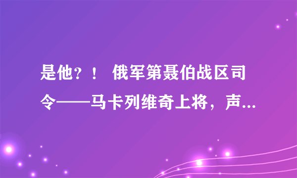 是他？！ 俄军第聂伯战区司令——马卡列维奇上将，声称“酒后下令”俄军 205 旅工兵营炸毁水电站大坝