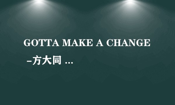 GOTTA MAKE A CHANGE -方大同 的歌词。要有中英对译
