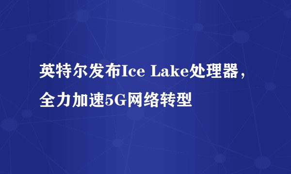 英特尔发布Ice Lake处理器，全力加速5G网络转型