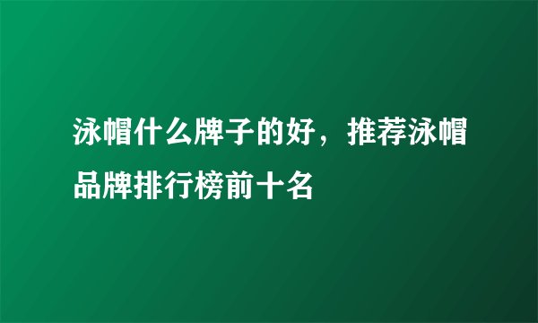 泳帽什么牌子的好，推荐泳帽品牌排行榜前十名