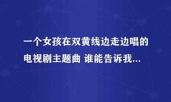 一个女孩在双黄线边走边唱的电视剧主题曲 谁能告诉我是什么歌吗 节奏挺快的