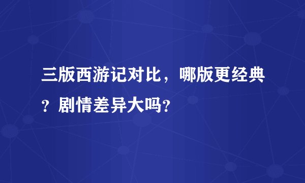 三版西游记对比，哪版更经典？剧情差异大吗？
