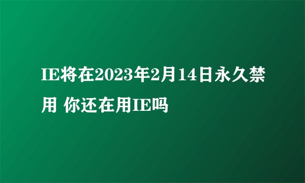 IE将在2023年2月14日永久禁用 你还在用IE吗
