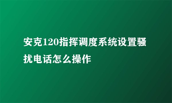 安克120指挥调度系统设置骚扰电话怎么操作