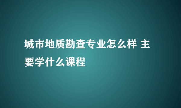 城市地质勘查专业怎么样 主要学什么课程