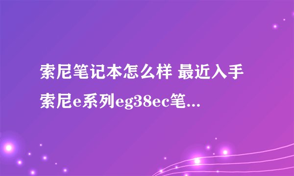 索尼笔记本怎么样 最近入手索尼e系列eg38ec笔记本 买时比较匆忙 没经过评测 不知怎样、。