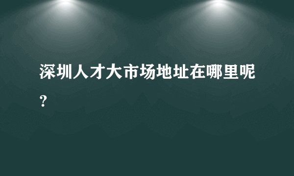 深圳人才大市场地址在哪里呢?